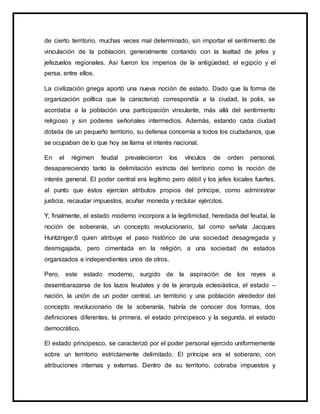 de cierto territorio, muchas veces mal determinado, sin importar el sentimiento de
vinculación de la población, generalmente contando con la lealtad de jefes y
jefezuelos regionales. Así fueron los imperios de la antigüedad, el egipcio y el
persa, entre ellos.
La civilización griega aportó una nueva noción de estado. Dado que la forma de
organización política que la caracterizó correspondía a la ciudad, la polis, se
acordaba a la población una participación vinculante, más allá del sentimiento
religioso y sin poderes señoriales intermedios. Además, estando cada ciudad
dotada de un pequeño territorio, su defensa concernía a todos los ciudadanos, que
se ocupaban de lo que hoy se llama el interés nacional.
En el régimen feudal prevalecieron los vínculos de orden personal,
desapareciendo tanto la delimitación estricta del territorio como la noción de
interés general. El poder central era legítimo pero débil y los jefes locales fuertes,
al punto que éstos ejercían atributos propios del príncipe, como administrar
justicia, recaudar impuestos, acuñar moneda y reclutar ejércitos.
Y, finalmente, el estado moderno incorpora a la legitimidad, heredada del feudal, la
noción de soberanía, un concepto revolucionario, tal como señala Jacques
Huntzinger,6 quien atribuye el paso histórico de una sociedad desagregada y
desmigajada, pero cimentada en la religión, a una sociedad de estados
organizados e independientes unos de otros.
Pero, este estado moderno, surgido de la aspiración de los reyes a
desembarazarse de los lazos feudales y de la jerarquía eclesiástica, el estado –
nación, la unión de un poder central, un territorio y una población alrededor del
concepto revolucionario de la soberanía, habría de conocer dos formas, dos
definiciones diferentes, la primera, el estado principesco y la segunda, el estado
democrático.
El estado principesco, se caracterizó por el poder personal ejercido uniformemente
sobre un territorio estrictamente delimitado. El príncipe era el soberano, con
atribuciones internas y externas. Dentro de su territorio, cobraba impuestos y
 