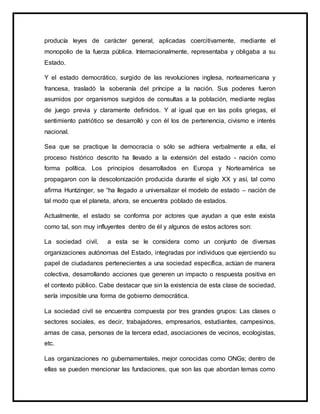producía leyes de carácter general, aplicadas coercitivamente, mediante el
monopolio de la fuerza pública. Internacionalmente, representaba y obligaba a su
Estado.
Y el estado democrático, surgido de las revoluciones inglesa, norteamericana y
francesa, trasladó la soberanía del príncipe a la nación. Sus poderes fueron
asumidos por organismos surgidos de consultas a la población, mediante reglas
de juego previa y claramente definidos. Y al igual que en las polis griegas, el
sentimiento patriótico se desarrolló y con él los de pertenencia, civismo e interés
nacional.
Sea que se practique la democracia o sólo se adhiera verbalmente a ella, el
proceso histórico descrito ha llevado a la extensión del estado - nación como
forma política. Los principios desarrollados en Europa y Norteamérica se
propagaron con la descolonización producida durante el siglo XX y así, tal como
afirma Huntzinger, se “ha llegado a universalizar el modelo de estado – nación de
tal modo que el planeta, ahora, se encuentra poblado de estados.
Actualmente, el estado se conforma por actores que ayudan a que este exista
como tal, son muy influyentes dentro de él y algunos de estos actores son:
La sociedad civil, a esta se le considera como un conjunto de diversas
organizaciones autónomas del Estado, integradas por individuos que ejerciendo su
papel de ciudadanos pertenecientes a una sociedad específica, actúan de manera
colectiva, desarrollando acciones que generen un impacto o respuesta positiva en
el contexto público. Cabe destacar que sin la existencia de esta clase de sociedad,
sería imposible una forma de gobierno democrática.
La sociedad civil se encuentra compuesta por tres grandes grupos: Las clases o
sectores sociales, es decir, trabajadores, empresarios, estudiantes, campesinos,
amas de casa, personas de la tercera edad, asociaciones de vecinos, ecologistas,
etc.
Las organizaciones no gubernamentales, mejor conocidas como ONGs; dentro de
ellas se pueden mencionar las fundaciones, que son las que abordan temas como
 