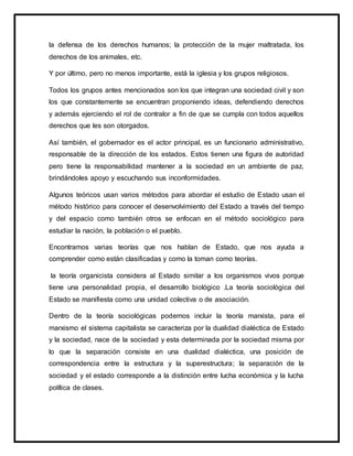 la defensa de los derechos humanos; la protección de la mujer maltratada, los
derechos de los animales, etc.
Y por último, pero no menos importante, está la iglesia y los grupos religiosos.
Todos los grupos antes mencionados son los que integran una sociedad civil y son
los que constantemente se encuentran proponiendo ideas, defendiendo derechos
y además ejerciendo el rol de contralor a fin de que se cumpla con todos aquellos
derechos que les son otorgados.
Así también, el gobernador es el actor principal, es un funcionario administrativo,
responsable de la dirección de los estados. Estos tienen una figura de autoridad
pero tiene la responsabilidad mantener a la sociedad en un ambiente de paz,
brindándoles apoyo y escuchando sus inconformidades.
Algunos teóricos usan varios métodos para abordar el estudio de Estado usan el
método histórico para conocer el desenvolvimiento del Estado a través del tiempo
y del espacio como también otros se enfocan en el método sociológico para
estudiar la nación, la población o el pueblo.
Encontramos varias teorías que nos hablan de Estado, que nos ayuda a
comprender como están clasificadas y como la toman como teorías.
la teoría organicista considera al Estado similar a los organismos vivos porque
tiene una personalidad propia, el desarrollo biológico .La teoría sociológica del
Estado se manifiesta como una unidad colectiva o de asociación.
Dentro de la teoría sociológicas podemos incluir la teoría marxista, para el
marxismo el sistema capitalista se caracteriza por la dualidad dialéctica de Estado
y la sociedad, nace de la sociedad y esta determinada por la sociedad misma por
lo que la separación consiste en una dualidad dialéctica, una posición de
correspondencia entre la estructura y la superestructura; la separación de la
sociedad y el estado corresponde a la distinción entre lucha económica y la lucha
política de clases.
 