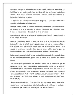 Para Marx y Engels la sociedad civil abarca a todo el intercambio material de los
individuos en una determinada fase del desarrollo de las fuerzas productivas,
abarca a toda la vida comercial e industrial y en este sentido trasciende de los
límites del Estado y de la nación.
La sociedad civil solo se desarrolla con la burguesía. ¿Cuál es el futuro en la
sociedad socialista y en el consumismo
Friedrich Engels analizo la suerte que correrá el Estado en la sociedad socialista
del mañana: la sociedad socialista en la que la producción será organizada sobre
la base de una asociación de productores libres e iguales.
Las teorías jurídicas han alcanzado una mayor aceptación entre los estudios de la
teoría general del Estado.
Al hablar de la teoría jurídica tocaremos el tema de la teoría de la personalidad
jurídica afirma que el estado es una persona pero que ello no puede significar a
que equivale a un ser humano, quiere decir que es una unidad jurídica.” si el
estado es un sistema normativo tiene que ser orden jurídico positivo, pues es
imposible admitir junto a este la validez de otro cualquiera” (Hans Kelsen)
Kelsen sostiene que el estado es una identidad como conjunto de normas jurídicas
de una sociedad determinada, por lo tanto, el estado es la totalidad del sistema
jurídico.
“Una organización gobernante será llamada ‘política’ en la medida en que su
existencia y orden sean continuamente salvaguardados dentro de un territorio
determinado por la amenaza de la aplicación de la fuerza física por parte de un
órgano administrativo. Una organización política compulsiva con operación
continua sea llamada “Estado” en la medida que su órgano administrativo ostente
para sí el monopolio legítimo de la violencia física para proteger su orden ”(MAX
WEBER 1979).
Weber considera el Estado un tipo particular de organización política gobernante,
caracterizada por el elemento de la territorialidad y por la existencia de un órgano
administrativo que monopoliza el uso legítimo de la violencia física.
 