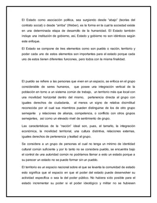 El Estado como asociación política, sea surgiendo desde “abajo” (teorías del
contrato social) o desde “arriba” (Weber), es la forma en la cual la sociedad existe
en una determinada etapa de desarrollo de la humanidad. El Estado también
incluye una institución de gobierno, así, Estado y gobierno no son idénticos según
este enfoque.
El Estado se compone de tres elementos como son pueblo o nación, territorio y
poder cada uno de estos elementos son importantes para el estado porque cada
uno de estos tienen diferentes funciones, pero todos con la misma finalidad.
El pueblo se refiere a las personas que viven en un espacio, se enfoca en el grupo
considerable de seres humanos, que posee una integración vertical de la
población en torno a un sistema común de trabajo, un territorio más que local con
una movilidad horizontal dentro del mismo, pertenencia directa al grupo con
iguales derechos de ciudadanía, al menos un signo de relativa disimilitud
reconocida por el cual sus miembros pueden distinguirse de los de otro grupo
semejante y relaciones de alianza, competencia, o conflicto con otros grupos
semejantes, así como un elevado nivel de sentimiento de grupo.
Las características de la “nación” ideal son, pues, el tamaño, la integración
económica, la movilidad territorial, una cultura distintiva, relaciones externas,
iguales derechos de pertenencia y lealtad al grupo.
Se considera a un grupo de personas el cual no tenga un mínimo de identidad
cultural común suficiente y por lo tanto no se considera pueblo, se encuentra bajo
el control de una autoridad común no podríamos llamar a esto un estado porque a
su parecer un estado no se puede formar sin un pueblo.
El territorio es un espacio nacional sobre el que se levanta la comunidad de estado
esto significa que el espacio en que el poder del estado puede desenvolver su
actividad específica o sea la del poder público. No hubiera sido posible para el
estado incrementar su poder si el poder ideológico y militar no se hubiesen
 