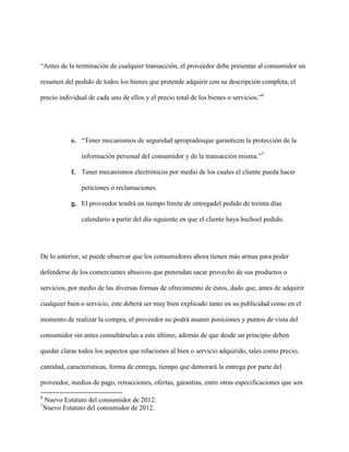 “Antes de la terminación de cualquier transacción, el proveedor debe presentar al consumidor un

resumen del pedido de todos los bienes que pretende adquirir con su descripción completa, el

precio individual de cada uno de ellos y el precio total de los bienes o servicios.”6




             e. “Tener mecanismos de seguridad apropiadosque garanticen la protección de la

                información personal del consumidor y de la transacción misma.”7

             f. Tener mecanismos electrónicos por medio de los cuales el cliente pueda hacer

                peticiones o reclamaciones.

             g. El proveedor tendrá un tiempo límite de entregadel pedido de treinta días

                calendario a partir del día siguiente en que el cliente haya hechoel pedido.




De lo anterior, se puede observar que los consumidores ahora tienen más armas para poder

defenderse de los comerciantes abusivos que pretendan sacar provecho de sus productos o

servicios, por medio de las diversas formas de ofrecimiento de éstos, dado que, antes de adquirir

cualquier bien o servicio, este deberá ser muy bien explicado tanto en su publicidad como en el

momento de realizar la compra, el proveedor no podrá asumir posiciones y puntos de vista del

consumidor sin antes consultárselas a este último, además de que desde un principio deben

quedar claras todos los aspectos que relaciones al bien o servicio adquirido, tales como precio,

cantidad, características, forma de entrega, tiempo que demorará la entrega por parte del

proveedor, medios de pago, retracciones, ofertas, garantías, entre otras especificaciones que son

6
    Nuevo Estatuto del consumidor de 2012.
7
    Nuevo Estatuto del consumidor de 2012.
 