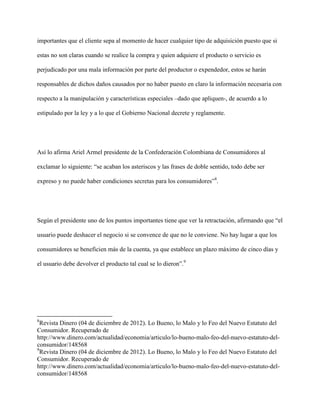 importantes que el cliente sepa al momento de hacer cualquier tipo de adquisición puesto que si

estas no son claras cuando se realice la compra y quien adquiere el producto o servicio es

perjudicado por una mala información por parte del productor o expendedor, estos se harán

responsables de dichos daños causados por no haber puesto en claro la información necesaria con

respecto a la manipulación y características especiales –dado que apliquen-, de acuerdo a lo

estipulado por la ley y a lo que el Gobierno Nacional decrete y reglamente.




Así lo afirma Ariel Armel presidente de la Confederación Colombiana de Consumidores al

exclamar lo siguiente: “se acaban los asteriscos y las frases de doble sentido, todo debe ser

expreso y no puede haber condiciones secretas para los consumidores”8.




Según el presidente uno de los puntos importantes tiene que ver la retractación, afirmando que “el

usuario puede deshacer el negocio si se convence de que no le conviene. No hay lugar a que los

consumidores se beneficien más de la cuenta, ya que establece un plazo máximo de cinco días y

el usuario debe devolver el producto tal cual se lo dieron”.9




8
  Revista Dinero (04 de diciembre de 2012). Lo Bueno, lo Malo y lo Feo del Nuevo Estatuto del
Consumidor. Recuperado de
http://www.dinero.com/actualidad/economia/articulo/lo-bueno-malo-feo-del-nuevo-estatuto-del-
consumidor/148568
9
  Revista Dinero (04 de diciembre de 2012). Lo Bueno, lo Malo y lo Feo del Nuevo Estatuto del
Consumidor. Recuperado de
http://www.dinero.com/actualidad/economia/articulo/lo-bueno-malo-feo-del-nuevo-estatuto-del-
consumidor/148568
 