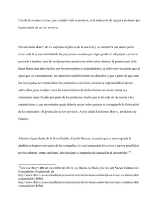 Una de las consecuencias, que a simple vista es positiva, es la reducción de quejas y reclamos por

la prestación de un mal servicio.




Por otro lado, dentro de los aspectos negativos de la nueva ley, se encuentra que sobre quien

recae toda la responsabilidad de los perjuicios causados por algún producto adquirido o servicio

prestado y también ante las reclamaciones posteriores sobre estos mismos, la persona que debe

hacer frente ante tales hechos son los proveedores o expendedores, se debe tener en cuenta que al

igual que los consumidores, los anteriores también tienen sus derechos y que a pesar de que sean

los encargados de comercializar los productos o servicios, no toda la responsabilidad recaen

sobre ellos, pues muchas veces las características de dichos bienes no vienen correcta y

claramente especificadas por parte de los productos, hecho que se les sale de las manos a los

expendedores y que su posterior queja debería recaer sobre quienes se encargan de la fabricación

de los productos o la prestación de los servicios. Así lo señala Guillermo Botero, presidente de

Fenalco.




Además el presidente de la firma Raddar, Camilo Herrera, comenta que se contemplaría la

pérdida en ingresos por parte de las compañías, lo cual aumentaría los costos y gastos percibidos

por las mismas “entre sanciones, devoluciones y campañas de educación al consumidor”10.



10
  Revista Dinero (04 de diciembre de 2012). Lo Bueno, lo Malo y lo Feo del Nuevo Estatuto del
Consumidor. Recuperado de
http://www.dinero.com/actualidad/economia/articulo/lo-bueno-malo-feo-del-nuevo-estatuto-del-
consumidor/148568
http://www.dinero.com/actualidad/economia/articulo/lo-bueno-malo-feo-del-nuevo-estatuto-del-
consumidor/148568
 