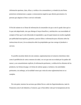 información oportuna, clara, eficaz y verídica a los consumidores y evitando de esta forma

posteriores reclamaciones y quejas o consecuencias negativas que afecten gravemente a la

persona que adquiere el bien o servicio solicitado.




El fin del estatuto no es llenar de información al consumidor sin que a este le quede claro qué es

lo que está adquiriendo, sino que obtenga el mayor beneficio y satisfacción a sus necesidades al

comprar el bien que le está ofreciendo el expendedor y que de igual manera no resulte engañado

por publicidad inescrupulosa, garantías y precios falsos e información poco eficiente sobre las

instrucciones de uso y la no aclaración sobre las propiedades que trae consigo el producto o

servicio.




   Es posible encontrar dentro de este estatuto, reglamentaciones al comercio electrónico tales

como la prohibición de venta a menores de edad, a no ser que esta sea avalada por los padres del

menor y con consentimiento explícito, la información pertinente y verídica de los oferentes de los

productos, las formas de pago y la forma de realizar quejas y reclamos a las autoridades

pertinentes; sin embargo, en la realidad vemos que varias de estas reglamentaciones no se

cumplen.




   Por otra parte, tenemos las acciones que deben llevar a cabo las Superintendencias, tanto la

Financiera como la de Industria y Comercio, que si bien deben velar por la transparencia de las
 