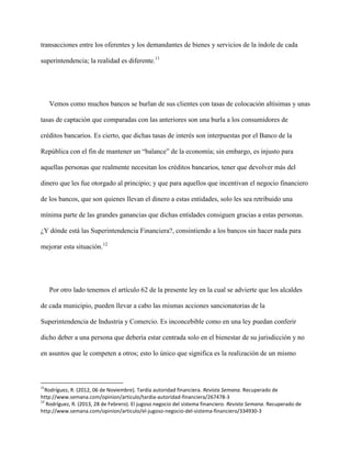 transacciones entre los oferentes y los demandantes de bienes y servicios de la índole de cada

superintendencia; la realidad es diferente.11




     Vemos como muchos bancos se burlan de sus clientes con tasas de colocación altísimas y unas

tasas de captación que comparadas con las anteriores son una burla a los consumidores de

créditos bancarios. Es cierto, que dichas tasas de interés son interpuestas por el Banco de la

República con el fin de mantener un “balance” de la economía; sin embargo, es injusto para

aquellas personas que realmente necesitan los créditos bancarios, tener que devolver más del

dinero que les fue otorgado al principio; y que para aquellos que incentivan el negocio financiero

de los bancos, que son quienes llevan el dinero a estas entidades, solo les sea retribuido una

mínima parte de las grandes ganancias que dichas entidades consiguen gracias a estas personas.

¿Y dónde está las Superintendencia Financiera?, consintiendo a los bancos sin hacer nada para

mejorar esta situación.12




     Por otro lado tenemos el artículo 62 de la presente ley en la cual se advierte que los alcaldes

de cada municipio, pueden llevar a cabo las mismas acciones sancionatorias de la

Superintendencia de Industria y Comercio. Es inconcebible como en una ley puedan conferir

dicho deber a una persona que debería estar centrada solo en el bienestar de su jurisdicción y no

en asuntos que le competen a otros; esto lo único que significa es la realización de un mismo



11
  Rodríguez, R. (2012, 06 de Noviembre). Tardía autoridad financiera. Revista Semana. Recuperado de
http://www.semana.com/opinion/articulo/tardia-autoridad-financiera/267478-3
12
   Rodríguez, R. (2013, 28 de Febrero). El jugoso negocio del sistema financiero. Revista Semana. Recuperado de
http://www.semana.com/opinion/articulo/el-jugoso-negocio-del-sistema-financiero/334930-3
 