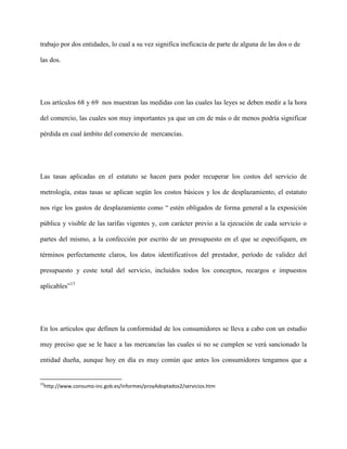 trabajo por dos entidades, lo cual a su vez significa ineficacia de parte de alguna de las dos o de

las dos.




Los artículos 68 y 69 nos muestran las medidas con las cuales las leyes se deben medir a la hora

del comercio, las cuales son muy importantes ya que un cm de más o de menos podría significar

pérdida en cual ámbito del comercio de mercancías.




Las tasas aplicadas en el estatuto se hacen para poder recuperar los costos del servicio de

metrología, estas tasas se aplican según los costos básicos y los de desplazamiento, el estatuto

nos rige los gastos de desplazamiento como “ estén obligados de forma general a la exposición

pública y visible de las tarifas vigentes y, con carácter previo a la ejecución de cada servicio o

partes del mismo, a la confección por escrito de un presupuesto en el que se especifiquen, en

términos perfectamente claros, los datos identificativos del prestador, período de validez del

presupuesto y coste total del servicio, incluidos todos los conceptos, recargos e impuestos

aplicables”13




En los artículos que definen la conformidad de los consumidores se lleva a cabo con un estudio

muy preciso que se le hace a las mercancías las cuales si no se cumplen se verá sancionado la

entidad dueña, aunque hoy en día es muy común que antes los consumidores tengamos que a


13
 http://www.consumo-inc.gob.es/informes/proyAdoptados2/servicios.htm
 