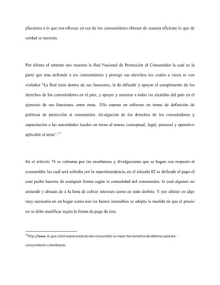 placarnos a lo que nos ofrecen en vez de los consumidores obtener de manera eficiente lo que de

verdad se necesita.




Por último el estatuto nos muestra la Red Nacional de Protección al Consumidor la cual es la

parte que mas defiende a los consumidores y protege sus derechos los cuales a veces se ven

violados “La Red tiene dentro de sus funciones, la de difundir y apoyar el cumplimento de los

derechos de los consumidores en el país, y apoyar y asesorar a todas las alcaldías del país en el

ejercicio de sus funciones, entre otras. Ello supone un esfuerzo en temas de definición de

políticas de protección al consumidor, divulgación de los derechos de los consumidores y

capacitación a las autoridades locales en torno al marco conceptual, legal, procesal y operativo

aplicable al tema”.14




En el artículo 78 se cobraran por las enseñanzas y divulgaciones que se hagan con respecto al

consumidor las cual será cobraba por la superintendencia, en el articulo 82 se defiende el pago el

cual podrá hacerse de cualquier forma según la comodidad del consumidor, lo cual algunos no

entiende y abusan de a la hora de cobrar intereses como en todo ámbito. Y por ultimo en algo

muy necesario en un hogar como son los bienes inmuebles se adopta la medida de que el precio

no se debe modificar según la forma de pago de este.




14
 http://www.sic.gov.co/el-nuevo-estatuto-del-consumidor-la-mejor-herramienta-de-defensa-para-los-

consumidores-colombianos
 