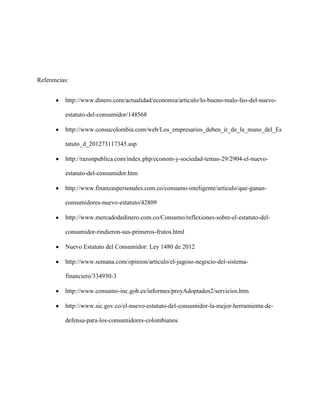 Referencias:


          http://www.dinero.com/actualidad/economia/articulo/lo-bueno-malo-feo-del-nuevo-

          estatuto-del-consumidor/148568

          http://www.consucolombia.com/web/Los_empresarios_deben_ir_de_la_mano_del_Es

          tatuto_d_201273117345.asp

          http://razonpublica.com/index.php/econom-y-sociedad-temas-29/2904-el-nuevo-

          estatuto-del-consumidor.htm

          http://www.finanzaspersonales.com.co/consumo-inteligente/articulo/que-ganan-

          consumidores-nuevo-estatuto/42809

          http://www.mercadodedinero.com.co/Consumo/reflexiones-sobre-el-estatuto-del-

          consumidor-rindieron-sus-primeros-frutos.html

          Nuevo Estatuto del Consumidor: Ley 1480 de 2012

          http://www.semana.com/opinion/articulo/el-jugoso-negocio-del-sistema-

          financiero/334930-3

          http://www.consumo-inc.gob.es/informes/proyAdoptados2/servicios.htm

          http://www.sic.gov.co/el-nuevo-estatuto-del-consumidor-la-mejor-herramienta-de-

          defensa-para-los-consumidores-colombianos
 