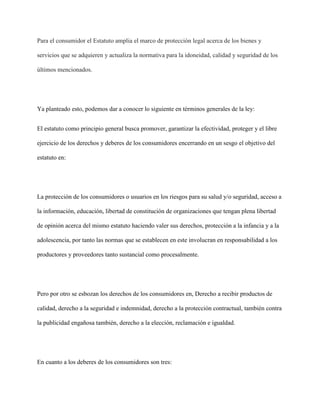 Para el consumidor el Estatuto amplia el marco de protección legal acerca de los bienes y

servicios que se adquieren y actualiza la normativa para la idoneidad, calidad y seguridad de los

últimos mencionados.




Ya planteado esto, podemos dar a conocer lo siguiente en términos generales de la ley:


El estatuto como principio general busca promover, garantizar la efectividad, proteger y el libre

ejercicio de los derechos y deberes de los consumidores encerrando en un sesgo el objetivo del

estatuto en:




La protección de los consumidores o usuarios en los riesgos para su salud y/o seguridad, acceso a

la información, educación, libertad de constitución de organizaciones que tengan plena libertad

de opinión acerca del mismo estatuto haciendo valer sus derechos, protección a la infancia y a la

adolescencia, por tanto las normas que se establecen en este involucran en responsabilidad a los

productores y proveedores tanto sustancial como procesalmente.




Pero por otro se esbozan los derechos de los consumidores en, Derecho a recibir productos de

calidad, derecho a la seguridad e indemnidad, derecho a la protección contractual, también contra

la publicidad engañosa también, derecho a la elección, reclamación e igualdad.




En cuanto a los deberes de los consumidores son tres:
 