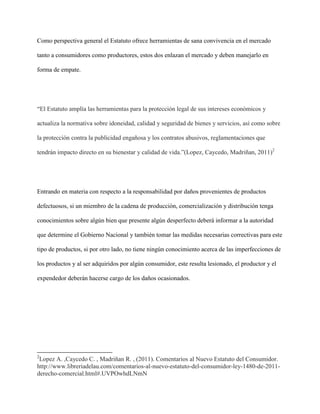 Como perspectiva general el Estatuto ofrece herramientas de sana convivencia en el mercado

tanto a consumidores como productores, estos dos enlazan el mercado y deben manejarlo en

forma de empate.




“El Estatuto amplía las herramientas para la protección legal de sus intereses económicos y

actualiza la normativa sobre idoneidad, calidad y seguridad de bienes y servicios, así como sobre

la protección contra la publicidad engañosa y los contratos abusivos, reglamentaciones que

tendrán impacto directo en su bienestar y calidad de vida.”(Lopez, Caycedo, Madriñan, 2011)2




Entrando en materia con respecto a la responsabilidad por daños provenientes de productos

defectuosos, si un miembro de la cadena de producción, comercialización y distribución tenga

conocimientos sobre algún bien que presente algún desperfecto deberá informar a la autoridad

que determine el Gobierno Nacional y también tomar las medidas necesarias correctivas para este

tipo de productos, si por otro lado, no tiene ningún conocimiento acerca de las imperfecciones de

los productos y al ser adquiridos por algún consumidor, este resulta lesionado, el productor y el

expendedor deberán hacerse cargo de los daños ocasionados.




2
 Lopez A. ,Caycedo C. , Madriñan R. , (2011). Comentarios al Nuevo Estatuto del Consumidor.
http://www.libreriadelau.com/comentarios-al-nuevo-estatuto-del-consumidor-ley-1480-de-2011-
derecho-comercial.html#.UVPOwhdLNmN
 