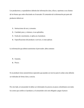 Los productores y expendedores deberán dar información clara, eficaz y oportuna a sus clientes

de los bienes que están ofreciendo en el mercado. El contenido de la información por parte del

productor deberá ser:




   1. Instrucciones de uso y consumo.

   2. Cantidad, peso y volumen, si son aplicables.

   3. Fecha de vencimiento, si aplica en el producto.

   4. Especificaciones del producto o servicio, si estas aplican.




La información que deberá suministrar el proveedor, debe contener:




   5. Garantía.

   6. Precio.




Si un producto tiene características especiales que puedan ser nocivas para la salud, estas deberán

ser indicadas de forma clara y concisa.




Por otro lado, al consumidor le deben ser informados los precios en pesos colombianos con todos

los costos que conlleve el producto y el consumidor solo está obligado a pagar el precio
 