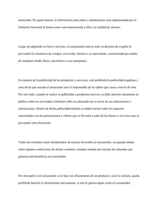 anunciado. De igual manera, la información para niños y adolescentes será reglamentada por el

Gobierno Nacional la forma como será suministrada a ellos, en calidad de clientes.




Luego de adquirido un bien o servicio, el consumidor está en todo su derecho de exigirle al

proveedor la constancia de compra, sea recibo, factura o su equivalente, suministrada por medio

de cualquier medio físico, electrónico o sus semejantes.




En materia de la publicidad de los productos y servicios, está prohibida la publicidad engañosa y

caso tal de que suceda el anunciante será el responsable de los daños que cause a través de ésta.

Por otro lado, cuando se realice la publicidad a productos nocivos, se debe advertir claramente al

público sobre su nocividad e informar sobre su adecuado uso a través de sus indicaciones e

instrucciones. Dentro de dicha publicidad también se deben incluir todos los aspectos

relacionados con las promociones y ofertas que se llevarán a cabo de los bienes y servicios que el

proveedor está ofreciendo.




Todos los contratos serán interpretados de manera favorable al consumidor, así queden dudas

sobre algunas condiciones de dichos contratos, siempre estarán por encima las cláusulas que

generen más beneficios al consumidor.




Por otra parte si al consumidor se le hace un ofrecimiento de un producto y este lo rechaza, queda

prohibido hacerle el ofrecimiento nuevamente, si este le genera algún costo al consumidor,
 