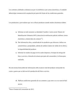 Los contratos celebrados a distancia sea por vía telefónica o por correo electrónico, el vendedor

deberá dejar constancia de la aceptación por parte del cliente de las condiciones generales.




Los productores y proveedores que van a ofrecer productos usando medios electrónicos deben:




             a. Informar en todo momento su identidad (“nombre o razón social, Número de

                 Identificación Tributaria (NIT), dirección de notificación judicial, teléfono, correo

                 electrónico y demás datos de contacto”5).

             b. Dar información clara y actualizada de los productos que ofrezcan e indicar sus

                 características y propiedades, además de señalar el plazo de validez de la oferta y

                 la disponibilidad del producto.

             c. Informar los medios de pagos de los cuales disponen, el tiempo de entrega del

                 bien o servicio, el derecho de retracto por parte del consumidor y la forma para

                 realizarla.




De esta misma forma debe dar información sobre el precio total del producto incluyendo los

costos y gastos que se derivan de la producción del bien o servicio.




             d. Publicar condiciones generales de sus contratos y que estos a su vez sean de fácil

                 acceso.


5
    Nuevo Estatuto del consumidor de 2012.
 
