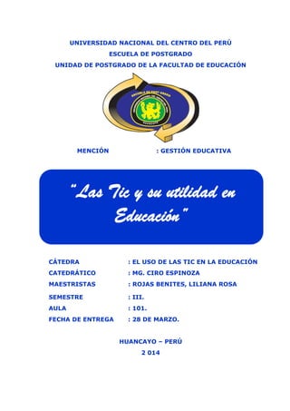 Características de la Evaluación en el Modelo Cognitivo EPG UNCP 2014-III
UNIVERSIDAD NACIONAL DEL CENTRO DEL PERÚ
ESCUELA DE POSTGRADO
UNIDAD DE POSTGRADO DE LA FACULTAD DE EDUCACIÓN
MENCIÓN : GESTIÓN EDUCATIVA
CÁTEDRA : EL USO DE LAS TIC EN LA EDUCACIÓN
CATEDRÁTICO : MG. CIRO ESPINOZA
MAESTRISTAS : ROJAS BENITES, LILIANA ROSA
SEMESTRE : III.
AULA : 101.
FECHA DE ENTREGA : 28 DE MARZO.
HUANCAYO – PERÚ
2 014
“Las Tic y su utilidad en
Educación”
 