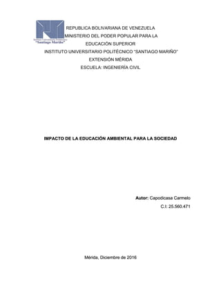 REPUBLICA BOLIVARIANA DE VENEZUELA
MINISTERIO DEL PODER POPULAR PARA LA
EDUCACIÓN SUPERIOR
INSTITUTO UNIVERSITARIO POLITÉCNICO “SANTIAGO MARIÑO”
EXTENSIÓN MÉRIDA
ESCUELA: INGENIERÍA CIVIL
IMPACTO DE LA EDUCACIÓN AMBIENTAL PARA LA SOCIEDAD
Autor: Capodicasa Carmelo
C.I: 25.560.471
Mérida, Diciembre de 2016
 