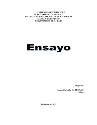 UNIVERSIDAD FERMIN TORO
VICERECTORADO ACADEMICO
FACULTAD DE CIENCIAS POLITICAS Y JURIDICAS
ESCUELA DE DERECHO
BARQUISIMETO, EDO – LARA
Integrante:
Arenas Cheletzka C.I 22.189.442
Saia A
Barquisimeto, 2015
 