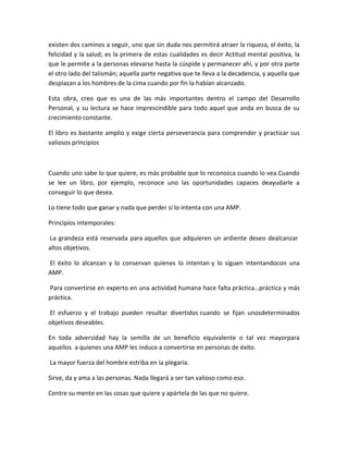 existen dos caminos a seguir, uno que sin duda nos permitirá atraer la riqueza, el éxito, la
felicidad y la salud; es la primera de estas cualidades es decir Actitud mental positiva, la
que le permite a la personas elevarse hasta la cúspide y permanecer ahí, y por otra parte
el otro lado del talismán; aquella parte negativa que te lleva a la decadencia, y aquella que
desplazan a los hombres de la cima cuando por fin la habían alcanzado.
Esta obra, creo que es una de las más importantes dentro el campo del Desarrollo
Personal, y su lectura se hace imprescindible para todo aquel que anda en busca de su
crecimiento constante.
El libro es bastante amplio y exige cierta perseverancia para comprender y practicar sus
valiosos principios
Cuando uno sabe lo que quiere, es más probable que lo reconozca cuando lo vea.Cuando
se lee un libro, por ejemplo, reconoce uno las oportunidades capaces deayudarle a
conseguir lo que desea.
Lo tiene todo que ganar y nada que perder si lo intenta con una AMP.
Principios intemporales:
La grandeza está reservada para aquellos que adquieren un ardiente deseo dealcanzar
altos objetivos.
El éxito lo alcanzan y lo conservan quienes lo intentan y lo siguen intentandocon una
AMP.
Para convertirse en experto en una actividad humana hace falta práctica…práctica y más
práctica.
El esfuerzo y el trabajo pueden resultar divertidos cuando se fijan unosdeterminados
objetivos deseables.
En toda adversidad hay la semilla de un beneficio equivalente o tal vez mayorpara
aquellos a quienes una AMP les induce a convertirse en personas de éxito.
La mayor fuerza del hombre estriba en la plegaria.
Sirve, da y ama a las personas. Nada llegará a ser tan valioso como eso.
Centre su mente en las cosas que quiere y apártela de las que no quiere.
 