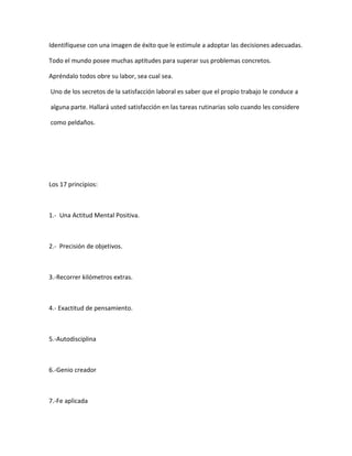 Identifíquese con una imagen de éxito que le estimule a adoptar las decisiones adecuadas.
Todo el mundo posee muchas aptitudes para superar sus problemas concretos.
Apréndalo todos obre su labor, sea cual sea.
Uno de los secretos de la satisfacción laboral es saber que el propio trabajo le conduce a
alguna parte. Hallará usted satisfacción en las tareas rutinarias solo cuando les considere
como peldaños.
Los 17 principios:
1.- Una Actitud Mental Positiva.
2.- Precisión de objetivos.
3.-Recorrer kilómetros extras.
4.- Exactitud de pensamiento.
5.-Autodisciplina
6.-Genio creador
7.-Fe aplicada
 