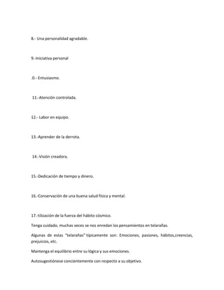 8.- Una personalidad agradable.
9.-Iniciativa personal
.0.- Entusiasmo.
11.-Atención controlada.
12.- Labor en equipo.
13.-Aprender de la derrota.
14.-Visión creadora.
15.-Dedicación de tiempo y dinero.
16.-Conservación de una buena salud física y mental.
17.-tilización de la fuerza del hábito cósmico.
Tenga cuidado, muchas veces se nos enredan los pensamientos en telarañas.
Algunas de estas “telarañas” típicamente son: Emociones, pasiones, hábitos,creencias,
prejuicios, etc.
Mantenga el equilibrio entre su lógica y sus emociones.
Autosugestiónese concientemente con respecto a su objetivo.
 