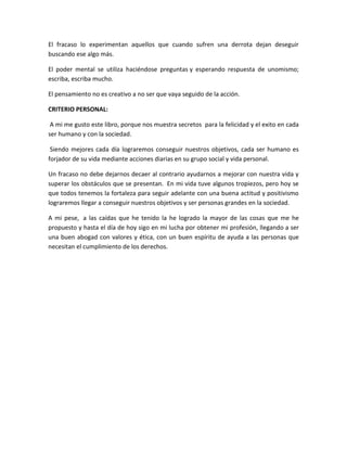 El fracaso lo experimentan aquellos que cuando sufren una derrota dejan deseguir
buscando ese algo más.
El poder mental se utiliza haciéndose preguntas y esperando respuesta de unomismo;
escriba, escriba mucho.
El pensamiento no es creativo a no ser que vaya seguido de la acción.
CRITERIO PERSONAL:
A mi me gusto este libro, porque nos muestra secretos para la felicidad y el exito en cada
ser humano y con la sociedad.
Siendo mejores cada día lograremos conseguir nuestros objetivos, cada ser humano es
forjador de su vida mediante acciones diarias en su grupo social y vida personal.
Un fracaso no debe dejarnos decaer al contrario ayudarnos a mejorar con nuestra vida y
superar los obstáculos que se presentan. En mi vida tuve algunos tropiezos, pero hoy se
que todos tenemos la fortaleza para seguir adelante con una buena actitud y positivismo
lograremos llegar a conseguir nuestros objetivos y ser personas grandes en la sociedad.
A mi pese, a las caídas que he tenido la he logrado la mayor de las cosas que me he
propuesto y hasta el día de hoy sigo en mi lucha por obtener mi profesión, llegando a ser
una buen abogad con valores y ética, con un buen espíritu de ayuda a las personas que
necesitan el cumplimiento de los derechos.
 