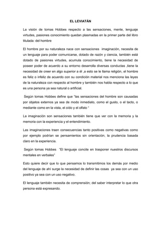 EL LEVIATÁN
La visión de tomas Hobbes respecto a las sensaciones, mente, lenguaje
virtudes, pasiones conocimiento quedan plasmadas en la primer parte del libro
titulada: del hombre
El hombre por su naturaleza nace con sensaciones imaginación, necesita de
un lenguaje para poder comunicarse, dotado de razón y ciencia, también está
dotado de pasiones virtudes, acumula conocimiento, tiene la necesidad de
poseer poder de acuerdo a su entorno desarrolla diversas conductas ,tiene la
necesidad de creer en algo superior a él ,a esto se le llama religión, el hombre
es feliz o infeliz de acuerdo con su condición material nos menciona las leyes
de la naturaleza con respecto al hombre y también nos habla respecto a lo que
es una persona ya sea natural o artificial.
Según tomas Hobbes define que “las sensaciones del hombre son causadas
por objetos externos ya sea de modo inmediato, como el gusto, o el tacto, o
mediante como en la vista, el oído y el olfato “
La imaginación son sensaciones también tiene que ver con la memoria y la
memoria con la experiencia y el entendimiento.
Las imaginaciones traen consecuencias tanto positivas como negativas como
por ejemplo podrían se pensamientos sin orientación, la prudencia basada
claro en la experiencia.
Según tomas Hobbes “El lenguaje concite en trasponer nuestros discursos
mentales en verbales”
Esto quiere decir que lo que pensamos lo transmitimos los demás por medio
del lenguaje de ahí surge la necesidad de definir las cosas ya sea con un uso
positivo ya sea con un uso negativo.
El lenguaje también necesita de comprensión; del saber interpretar lo que otra
persona está expresando.
 