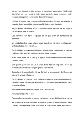 Lo que más destaca de este tema es la manera en que muchos hombres se
convierten en una persona esto pasa cunando estas personas están
representadas por un hombre; este de denomina autor.
Hobbes dices que para controlar todo eta naturaleza humana se necesita la
creación de un ser artificial este ser es el leviatán o bien el estado.
Según Hobbes “el hombre es un lobo para los otros hombres” de ahí surge la
necesidad de crear al estado.
Los individuos son libres e iguales por lo que están en condiciones de
contratar.
Un estado liberal se ocupa solo de actuar cuando los individuos se interpongan
en la libertad de otros individuos.
Según Hobbes el estado se modela con la igualdad de los hombres; la escasez
de bienes y los recursos no limitados daban lugar a peleas.
Al no haber leyes de lo justo y lo injusto en el estado natural todos tienen
derecho a todo.
Cita que la guerra civil se fue a causa delas disputas religiosas donde se
rompe la iglesia católica y surgen iglesias protestantes.
Después de la decapitación del rey Carlos I la preocupación de Hobbes es
asentar la unidad del estado.
Según Hobbes la principal causa de la separación de estado fue la diversidad
de opiniones de los derechos y los deberes Hobbes considera el estado como
un gran artefacto.
Hobbes define las reglas para lograr la paz esto incluye:
Renunciar al derecho de todo
Respetar los pactos entre el hombre y el estado y la prohibición de la venganza
Así platea que el soberano es un individuo al que los hombres ceden su poder
una vez transferido este poder es irrevocable no podemos volver a conseguirlo
 