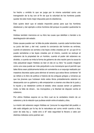 ha hecho u omitido lo que se juzga por la misma autoridad como una
transgresión de la ley con el fin de que la voluntad de los hombres puede
quedar de este modo mejor dispuesta para la obediencia.
Esto quiere decir que el estado impondrá penas para que los hombres
obedezcan y dar ejemplo a otros hombres del porque no pueden quebrantar la
ley.
Hobbes también menciona en su libro las cusas que debilitan o tienden a la
desintegración del estado.
Estas causas pueden ser: la falta de poder absoluto, cuando cada hombre tiene
su juicio del bien y del mal, cuando la conciencia del hombre es errónea,
cuando el soberano se someta a las leyes civiles creadas por él ya que él no
puede someterse a las leyes creadas por el mismo, cuando se excluye al
soberano de la propiedad de un hombre, cuando el poder del soberano es
dividido, o cuando se imita la forma de gobierno de otra nación pero la causa la
más perjudicial según Hobbes es leer el cita en su libro “no puedo imaginar
como una cosa puede ser más perjudicial a una monarquía que el permitir que
tales libros sean públicamente leídos sin someterlos a un expurgo realizado por
maestros discretos aptos para eliminar el veneno que estos libros contienen “él
se refiere a lo libro de política e historia de los antiguas griegos y romanos ya
que los jóvenes que hubiesen leído estos libros probablemente estarían en
desacuerdo con su gobierno y ello empezarían a crearse una idea de lo justo y
lo injusto y se rebelarían contra el estado; otras causas serian un gobierno
mixto, la falta de dinero , los monopolios y la libertad de disputar contra el
soberano.
Por ultimo Hobbes expone en su libro cual es la verdadera misión de un
soberano y de la relación que pudiese existir entre el estado y dios.
La misión del soberano según Hobbes es “procurar la seguridad del pueblo; a
ello está obligado por la ley de la naturaleza así como rendir cuenta a dios,
autor de esta ley y nadie sino a él” esta seguridad la llevara a cabo por
distintos métodos como podrían ser:
 