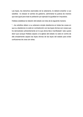 Las leyes, los derechos esenciales de la soberanía, le deberá enseñar a sus
súbditos no desear el cambio de gobierno, administrar la justicia de manera
que sea igual para toda la población por ejemplo la igualdad en impuestos.
Hobbes establece la relación del estado con dios de la siguiente manera:
“…los súbditos deben a su soberano simple obediencia en todas las cosas en
que su obediencia no está en contradicción con las leyes divinas son cosas que
he demostrado suficientemente en lo que ahora llevo manifestado” esto quiere
decir que aunque Hobbes separa a la iglesia del estado no está en contra de
ella simplemente separa las leyes divinas de las leyes del estado para evitar
confusiones de unas con otras.
 