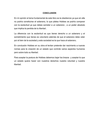 CONCLUSION
En mi opinión el tema fundamental de este libro es la obediencia ya que sin ella
no podría constituirse el soberano, lo que platea Hobbes se podría comparar
con la esclavitud ya que debes someter a un soberano , a un poder absoluto
que implica la perdida de tu libertad .
La diferencia con la esclavitud es que tienes derecho a un soberano y el
sometimiento que tienes es voluntario además de que el soberano debe velar
por el bien de la sociedad y esta sociedad es la que hace al soberano.
En conclusión Hobbes en su obra el levitan pretende dar nacimiento a nuevas
nomas para le creación de un estado que controle varios aspectos humanos
pero sobre todo su libertad.
Para aceptar la postura de Hobbes debemos bajar los brazos y aceptar lo que
un estado quiera hacer con nuestros derechos nuestra voluntad y nuestra
libertad.
 