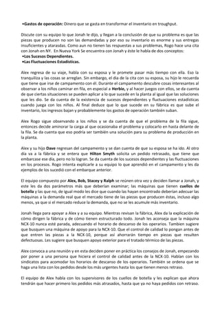 •Gastos de operación: Dinero que se gasta en transformar el inventario en troughput.
Discute con su equipo lo que Jonah le dijo, y llegan a la conclusión de que su problema es que las
piezas que producen no son las demandadas y por eso su inventario es enorme y sus entregas
insuficientes y atarasdas. Como aun no tienen las respuestas a sus problemas, Rogo hace una cita
con Jonah en NY. En Nueva York Se encuentra con Jonah y éste le habla de dos conceptos:
•Los Sucesos Dependientes.
•Las Fluctuaciones Estadísticas.
Alex regresa de su viaje, habla con su esposa y le promete pasar más tiempo con ella. Eso la
tranquiliza y las cosas se arreglan. Sin embargo, el dia de la cita con su esposa, su hijo le recuerda
que tiene que irse de campamento con él. Durante el campamento descubre cosas interesantes al
observar a los niños caminar en fila, en especial a Herbie, y al hacer juegos con ellos, se da cuenta
de que ciertas situaciones se pueden aplicar a lo que sucede en la planta al igual que las soluciones
que les dio. Se da cuenta de la existencia de sucesos dependientes y fluctuaciones estadísticas
cuando juega con los niños. Al final deduce que lo que sucede en su fábrica es que sube el
inventario, los ingresos bajan y probablemente los gastos de operación también suban.
Alex Rogo sigue observando a los niños y se da cuenta de que el problema de la fila sigue,
entonces decide aminorar la carga al que ocasionaba el problema y colocarlo en hasta delante de
la fila. Se da cuenta que eso podría ser también una solución para su problema de producción en
la planta.
Alex y su hijo Dave regresan del campamento y se dan cuenta de que su esposa se ha ido. Al otro
día va a la fábrica y se entera que Hilton Smyth solicita un pedido retrasado, que tiene que
embarcase ese día, pero no lo logran. Se da cuenta de los sucesos dependientes y las fluctuaciones
en los procesos. Rogo intenta explicarle a su equipo lo que aprendió en el campamento y les da
ejemplos de los sucedió con el embarque anterior.
El equipo compuesto por Alex, Bob, Stacey y Ralph se reúnen otra vez y deciden llamar a Jonah, y
este les da dos parámetros más que deberían examinar; las máquinas que tienen cuellos de
botella y las que no, de igual modo les dice que cuando las hayan encontrado deberían adecuar las
máquinas a la demanda real que el mercado tiene de las piezas que producen éstas, incluso algo
menos, ya que si el mercado reduce la demanda, que no se les acumule más inventario.
Jonah llega para apoyar a Alex y a su equipo. Mientras revisan la fábrica, Alex da la explicación de
cómo dirigen la fábrica y de cómo tienen estructurado todo. Jonah les aconseja que la máquina
NCX-10 nunca esté parada, adecuando el horario de descanso de los operarios. Tambien sugiere
que busquen una máquina de apoyo para la NCX-10. Que el control de calidad lo pongan antes de
que entren las piezas a la NCX-10, porque así ahorrarán tiempo en piezas que resulten
defectuosas. Les sugiere que busquen apoyo exterior para el tratado térmico de las piezas.
Alex convoca a una reunión y en esta deciden poner en práctica los consejos de Jonah, empezando
por poner a una persona que hiciera el control de calidad antes de la NCX-10. Hablan con los
sindicatos para acomodar los horarios de descanso de los operarios. También se ordena que se
haga una lista con los pedidos desde los más urgentes hasta los que tienen menos retraso.
El equipo de Alex habla con los supervisores de los cuellos de botella y les explican que ahora
tendrán que hacer primero los pedidos más atrasados, hasta que ya no haya pedidos con retraso.

 