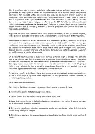 Alex Rogo reúne a todo el equipo y les informa de la nueva situación y el cargo que ocupará ahora,
igualmente les ofrece puestos dentro de la administración de la división, ya que después del
abismo que han superado juntos, los necesita a su lado. Lou acepta, Bob prefiere seguir en su
puesto para poder asegurarse que los posteriores pedidos del modelo 12 sigan un curso correcto.
Alex le asegura que podrá seguir con todo esto, pero como Director de la Fábrica. Stacey sería jefe
de producción, y acorde con su cargo, nos informa que los CCR de la fábrica están quedándose
reducidos (recursos con limitación de capacidad). En lo que se refiere a Ralph, éste me ha pedido
poder continuar con el equipo y dedicarse a diseñar programas que puedan satisfacer las
necesidades de la fábrica.
Rogo hace una junta para saber qué hacer como gerente de división, es decir por donde empezar,
todos coinciden que debe hablar con el staff, para saber como está la situación de forma general.
Todos saben que necesitan mucha información pero no saben de qué tipo, creen que tendría que
ser sobre toda la empresa, pero no saben qué obtendrían con toda esa información, tendrían que
clasificarlas, pero que esto realmente no conducirá a nada, porque deben tener una buena forma
de clasificar la información, cada uno de ellos da sus ideas, pero no llegan a una conclusión,
después de esto, acuerdan tener una junta de forma diaria, durante las tardes, para así solucionar
los problemas que le quedan a la empresa.
En la siguiente reunión, antes de que puedan dar sus opiniones Ralph se anticipa y les comenta
que le pareció que ayer fueron muy deprisa al descartar la clasificación de datos, y lo explica
mediante las relaciones de los elementos químicos que todos hemos estudiado en la secundaria.
Dijo algo parecido a que mediante las relaciones entre estos elementos se determinó el lugar que
debía ocupar cada uno de ellos, y que ellos debían hacer algo similar a esto, es decir buscar las
relaciones lógicas desde dentro del sistema productivo de la división.
En la misma reunión se decidieron fijarse la misma meta que en el caso de la planta, ganar dinero,
y a partir de ahí seguir el siguiente orden de preferencias: valor generado a partir de las ventas, el
inventario, gastos operativos.
En un intento de mejora continua.
Para dirigir la división a este nuevo esquema pudieron acordar una serie de pasos:
1. Identificar los cuellos de botella que puedan haber.
2. Decidir cual es la forma más correcta y adecuada de explotarlos.
3. Subordinar, como hicimos en la fábrica, las demás operaciones a los cuellos de botella para que
no se produzca un exceso de inventario.
4. Encontrar si hay algunas máquinas que puedan ayudar a las que tienen cuellos de botella en la
producción y así mejorar tiempos.
5. Por último si alguna de las anteriores operaciones antes del cuello de botella se para volver al
paso 1.

 