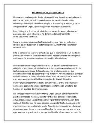 ENSAYO DE LA ESCUELA MARXISTA

El marxismo es el conjunto de doctrinas políticas y filosóficas derivadas de la
obra de Karl Marx, filósofo y periodistarevolucionario alemán, quien
contribuyó en campos como lasociología, la economía y la historia, y de su
amigo Friedrich Engels, quien le ayudó en muchas de sus teorías.

Para distinguir la doctrina inicial de las corrientes derivadas, al marxismo
propuesto por Marx y Engels se ha denominado históricamente
como socialismo científico.

Marx se propone encontrar las leyes objetivas que rigen las relaciones
sociales de producción en el sistema capitalista, mostrando su carácter
contradictorio.

Esto lo conducirá a subrayar el hecho de que el capitalismo es un modo de
producción histórico, cuyas contradicciones necesariamente darán lugar al
nacimiento de un nuevo modo de producción: el socialismo.


Si en el idealismo de Engels la historia era un devenir contradictorio que
reflejaba el autodesarrollo de la Idea Absoluta, en Marx son el desarrollo de
las fuerzas productivas y de las relaciones de producción son las que
determinan el curso del desarrollo socio-histórico. Para los idealistas el motor
de la historia era el desarrollo de las ideas. Marx expone la base material de
esas ideas y encuentra allí el hilo conductor del devenir histórico.
Marx y Engels elaboraron su teoría partiendo de la crítica a la educación
unilateral o capitalista a la que contraponen la formación unilateral del
hombre en igualdad de circunstancias.

Las concepciones educativas de Marx y Engels utilizan como instrumento
practico el método marxista, realista y critico que parte de lo concreto,
estudia los hechos y sus contradicciones y plantea la transformación de la
realidad, debido a que no basta solo con interpretar los hechos sino que lo
mas importante es cambiar el mundo. Además, las concepciones educativas
de estos autores tienen en cuenta al hombre de su tiempo que vive en una
época en que la gran industria esta ya establecida, ellos extraen las ideas de
 