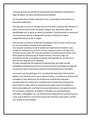 la propia estructura económica y del sistema de producción capitalista en
lugar de aplicar las ideas educativas preconcebidas.

Los tres grandes principios educativos son: la gratuidad, la laicización y la
educación politécnica.

Esta escuela se centra en el logro de una formación unilateral del hombre, es
decir, una formación total, completa, integral, que desarrolle todas las
posibilidades por un igual en todos los hombres. Esta formación se asienta en
una escuela que aporte el desarrollo manual e intelectual a todos,
independientemente de su origen.

Esta escuela es entonces materialista dialéctica; ellos mismos recalcan que
no son materialista mecánicos sino dialecticos.
A la escuela marxista se la da el nombre de materialismo histórico, esta
escuela ha sido teórica y practica a la vez, porque va tras un fin que es la
transformación social. Por esto pensando en la transformación social, no le
basta explicar la historia por la historia misma, sino que la liga a la
transformación de la sociedad, tomando como ejemplo lo ocurrido en la
historia para aplicarla al fin señalado.
En toda sociedad hay dos aspectos fundamentales que toda escuela
sociológica considera el primero es la estructura de la sociedad y el segundo
la evolución social, movimiento social o funcionamiento de la sociedad.

La escuela marxista distingue en la sociedad dos elementos íntimamente
ligados: una infraestructura y una superestructura. La primera es la base de la
sociedad y la que determina los fenómenos sociales de la segunda
considerando que la base de la sociedad son los fenómenos económicos,
dentro de los cuales están las relaciones de trabajo entre los hombres o
formas de producción. Los fenómenos que pertenecen a la superestructura
son el estado, el derecho, la religión, la filosofía, las manifestaciones
culturales o ideológicas, etc. La infraestructura determina la superestructura,
o sea, que la última es una consecuencia de la primera y por tanto, cuando
una cambia la otra también.
 