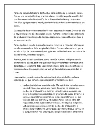 Para esta escuela la historia del hombre es la historia de la lucha de clases.
Por ser una escuela técnica y practica a la vez considera que la solución del
problema esta en la desaparición de la diferencia de clases y como meta
filosófica agrega que solo habrá justicia social cuando exista una sociedad sin
clases.

Esta escuela desarrollo una teoría del valor bastante abstracta. Dentro de ella
si hay si un aspecto que tiene gran interés humano: considera que el sistema
de producción industrializado, llamado capitalismo, hasta el hombre llega a
ser una mercancía.

Para estudiar el estado, la escuela marxista recurre a la historia y afirma que
este fenómeno viene de la antigüedad clásica. Esta escuela asocia el tipo de
estado al tipo de sistema económico y por eso habla de sistema esclavista, de
estado feudal, de estado burgués.

Además, esta escuela considera, como solución humana indispensable la
existencia del estado. Sostiene que hay que aprovechar todo el mecanismo
del estado, el socialismo debe sostener al estado, pero no como el fin de la
opresión o beneficio propio, sino para dirigir la socialización o sociedad sin
clases.

Los marxistas consideran que la sociedad capitalista se divide en clases
sociales, de las que toman en consideración principalmente dos:

         La clase trabajadora o proletariado: Marx definió a esta clase como
          «los individuos que venden su mano de obra y no poseen los
          medios de producción», a quienes consideraba responsables de
          crear la riqueza de una sociedad. El proletariado puede dividirse, a
          su vez, en proletariado ordinario y lumpen proletariado, los que
          viven en pobreza extrema y no pueden hallar trabajo lícito con
          regularidad. Éstos pueden ser prostitutas, mendigos o indigentes.
         La burguesía: quienes «poseen los medios de producción» y
          emplean al proletariado. La burguesía puede dividirse, a su vez, en
          la burguesía muy rica y la pequeña burguesía: quienes emplean la
 