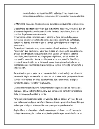 mano de obra, pero que también trabajan. Éstos pueden ser
          pequeños propietarios, campesinos terratenientes o comerciantes.


El Marxismo es una doctrina que entre algunas contribuciones se encuentra:

El desarrolló dela teoría del valor que es bastante abstracta, considera que en
el sistema de producción industrializado, llamado capitalismo, hasta el
hombre llega ha ser una mercancía.
El marxismo critica entonces que el obrero se haya convertido en una
mercancía y que el proletariado no sea dueño ni siquiera, de su trabajo,
porque ha debido arrendarlo por el tiempo y por el precio fijado por el
empresario.
Esto además tiene otros agravantes entre ellos el fenómeno llamado
“plusvalía”, que es el mayor valor que le saca un empresario a un producto
gracias a un trabajo hecho gratuitamente. Este es un vicio del sistema
capitalista, la raíz del cual está la propiedad privada , en los medios de
producción y cambio.. A este problema se le da una solución filosófico-
económica que incide: en la desaparición de la propiedad privada, en la
expropiación de los medios de producción y cambio teniendo como meta la
socialización.

También dice que el valor de un bien esta dado por el trabajo socialmente
necesario. Según esta teoría, las mercancías poseen valor porque contienen
trabajo incorporado en ellos. Esta formado por 3 elementos: el capital
constante, capital variable y la plusvalía.

Dice que la mercancía parte fundamental de la generación de riqueza de
cualquier país y su bienestar social y que para que se considere mercancía
debe tener como finalidad la venta.

Para que una mercancía pueda ser vendida deberá poseer un valor de uso
que es la capacidad para satisfacer las necesidades y un valor de cambio que
es la capacidad para intercambiarse o para que se pueda vender.

Según Marx, la plusvalía es el valor creado por el obrero en el7 tiempo de
trabajo excedente, del cual se apropia el capitalista por ser el dueño de los
 