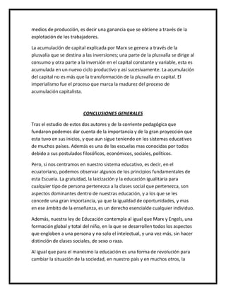 medios de producción, es decir una ganancia que se obtiene a través de la
explotación de los trabajadores.

La acumulación de capital explicada por Marx se genera a través de la
plusvalía que se destina a las inversiones; una parte de la plusvalía se dirige al
consumo y otra parte a la inversión en el capital constante y variable, esta es
acumulada en un nuevo ciclo productivo y así sucesivamente. La acumulación
del capital no es más que la transformación de la plusvalía en capital. El
imperialismo fue el proceso que marca la madurez del proceso de
acumulación capitalista.



                          CONCLUSIONES GENERALES

Tras el estudio de estos dos autores y de la corriente pedagógica que
fundaron podemos dar cuenta de la importancia y de la gran proyección que
esta tuvo en sus inicios, y que aun sigue teniendo en los sistemas educativos
de muchos países. Además es una de las escuelas mas conocidas por todos
debido a sus postulados filosóficos, económicos, sociales, políticos.

Pero, si nos centramos en nuestro sistema educativo, es decir, en el
ecuatoriano, podemos observar algunos de los principios fundamentales de
esta Escuela. La gratuidad, la laicización y la educación igualitaria para
cualquier tipo de persona pertenezca a la clases social que pertenezca, son
aspectos dominantes dentro de nuestras educación, y a los que se les
concede una gran importancia, ya que la igualdad de oportunidades, y mas
en ese ámbito de la enseñanza, es un derecho esencialde cualquier individuo.

Además, nuestra ley de Educación contempla al igual que Marx y Engels, una
formación global y total del niño, en la que se desarrollen todos los aspectos
que engloben a una persona y no solo el intelectual, y una vez más, sin hacer
distinción de clases sociales, de sexo o raza.

Al igual que para el marxismo la educación es una forma de revolución para
cambiar la situación de la sociedad, en nuestro país y en muchos otros, la
 