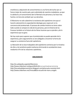 enseñanza y adquisición de conocimientos es una forma de luchar por un
futuro mejor de nuestro país, pero sobretodo de nuestros ciudadanos, ya que
la sabiduría y el conocimiento dan la libertad a las personas y las hace mas
fuertes a la hora de combatir por sus derechos.

El Marxismo no solo subestimo la resistencia del capitalismo sino que al
hacerlo sobreestimo la capacidad de ideología para repercutir en la
conciencia del proletariado. El proceso de cambio histórico es lento sobre
todo cuando se compara la vida de las personas, pero la historia de los
fracasos también es la historia de las falsas ilusiones que se pierden y de la
experiencia que se gana.

No hay razón para suponer que el proletariado no puede aprender de la
experiencia, pero seguramente se vera obligado a encontrar la forma de
asegurar su existencia fuera del capitalismo.

La liberación de la clase trabajadora del capitalismo comienza por la iniciativa
de ellos y tal socialismo podrá realizarse eliminando la sociedad de clases
mediante el fin de las relaciones capitalistas.



                                 BIBLIOGRAFÍA



http://es.wikipedia.org/wiki/Marxismo
http://www.slideshare.net/guest20c9c3/e-s-c-u-e-l-a-m-a-r-x-i-s-t-a
http://escuelasdelpensamiento.blogspot.com/p/escuela-marxista.html
http://www.slideshare.net/Teresa88/la-escuela-de-marx-y-engels
 