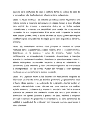siguiente es la oportunidad de situar el problema dentro del contexto del estilo de
la personalidad total de afrontamiento y funcionamiento del paciente.
Escala T: Abuso de Drogas es probable que estos pacientes hayan tenido una
historia reciente o recurrente del consumo de drogas, tienden a tener dificultad
para reprimir los impulsos o mantenerlos dentro de los límites sociales
convencionales y muestran una incapacidad para manejar las consecuencias
personales de sus comportamientos. Esta escala está compuesta de muchos
ítems directos y sutiles, como la escala de abuso de alcohol y puede ser útil para
identificar sujetos con problemas de drogas que no estén dispuestos a admitir su
problema.
Escala SS: Pensamiento Psicótico Estos pacientes se clasifican de formas
habituales como esquizofrénicas, psicosis reactiva, breve o esquizofreniformes,
dependiendo de la extensión y curso del problema. Pueden mostrar
periódicamente un comportamiento incongruente, desorganizado o regresivo,
apareciendo con frecuencia confusos, desorientados y ocasionalmente mostrando
afectos inapropiados, alucinaciones dispersas y delirios no sistemáticos. El
pensamiento puede embotarse y existir una sensación profunda de estar aislados
e incomprendidos por los demás. Pueden ser retraídos y estar apartados
mostrarse con un comportamiento sigiloso o vigilante.
Escala CC Depresión Mayor: Estos pacientes son habitualmente incapaces de
funcionaren un ambiente normal, se deprimen gravemente y expresan temor hacia
el futuro, ideas suicidas y un sentimiento de resignación. Algunos exhiben un
marcado enlentecimiento motor, mientras que otros muestran una cualidad
agitada, paseando continuamente y lamentando su estado triste. Varios procesos
somáticos se perturban con frecuencia durante ese periodo (son notables la
disminución del apetito, ganancia o pérdida de peso, insomnio o despertar
precoz).Son comunes los problemas de concentración, así como sentimientos de
inutilidad o culpabilidad. Se evidencian con frecuencia repetidas aprensiones o
ideas obsesivas.
 
