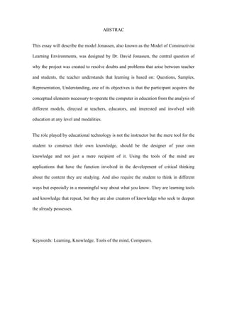 ABSTRAC


This essay will describe the model Jonassen, also known as the Model of Constructivist

Learning Environments, was designed by Dr. David Jonassen, the central question of

why the project was created to resolve doubts and problems that arise between teacher

and students, the teacher understands that learning is based on: Questions, Samples,

Representation, Understanding, one of its objectives is that the participant acquires the

conceptual elements necessary to operate the computer in education from the analysis of

different models, directed at teachers, educators, and interested and involved with

education at any level and modalities.


The role played by educational technology is not the instructor but the mere tool for the

student to construct their own knowledge, should be the designer of your own

knowledge and not just a mere recipient of it. Using the tools of the mind are

applications that have the function involved in the development of critical thinking

about the content they are studying. And also require the student to think in different

ways but especially in a meaningful way about what you know. They are learning tools

and knowledge that repeat, but they are also creators of knowledge who seek to deepen

the already possesses.




Keywords: Learning, Knowledge, Tools of the mind, Computers.
 