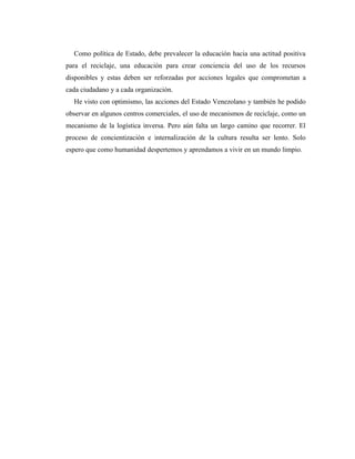 Como política de Estado, debe prevalecer la educación hacia una actitud positiva
para el reciclaje, una educación para crear conciencia del uso de los recursos
disponibles y estas deben ser reforzadas por acciones legales que comprometan a
cada ciudadano y a cada organización.
  He visto con optimismo, las acciones del Estado Venezolano y también he podido
observar en algunos centros comerciales, el uso de mecanismos de reciclaje, como un
mecanismo de la logística inversa. Pero aún falta un largo camino que recorrer. El
proceso de concientización e internalización de la cultura resulta ser lento. Solo
espero que como humanidad despertemos y aprendamos a vivir en un mundo limpio.
 