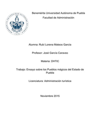 Benemérita Universidad Autónoma de Puebla
Facultad de Administración
Alumna: Rubí Lorena Mateos García
Profesor: José García Caraveo
Materia: DHTIC
Trabajo: Ensayo sobre los Pueblos mágicos del Estado de
Puebla
Licenciatura: Administración turística
Noviembre 2015
 