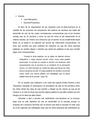  Escrito:
 Leer (Receptivo)
 Escribir(Productivo)
El libro de la capacitación de los maestros para la lecto-escritura en el
capítulo de los procesos de apropiación del sistema de escritura nos habla del
desarrollo de una de las cuatro competencias comunicativas que el ser humano
maneja que es, la escritura y como es que los niños la van adquiriendo en el
entorno escolar, así mismo nos menciona que el escribir no es simplemente trazar
letras en un papel si no expresar por escrito las intenciones comunicativas. Un
error que comete una gran cantidad de maestros es que los niños escriban
palabras sin sentido alguno y hacerle que repita las palabras en las que cometió
algún error al transcribirlas.
“Cuando le dicta palabras con el objeto de detectar errores
ortográficos y luego hacerle escribir varias veces cada palabra
equivocada, la escuela no cumple su función con eficiencia. Está
presuponiendo que la escritura es un problema de la percepción
visual y no está tomando en cuenta las ideas que tienen los niños
acerca de qué es escribir. El copiar palabras sin sentido y el escribir
varias veces una misma palabra son habilidades que no tienen
utilidad fuera de la escuela.” (pag. 44)
En un estudio que realizaron a los niños las autoras Emilia Ferreiro y Ana
Teberosky mediante la observación se percataron de que en los primeros años
los niños tienen las idea de que escribir y dibujar es los mismo ya que de tal
manera si un niño le dices que escriba alguna palabra lo que ellos realizan son los
dibujos por la idea que ellos tienen.
Aprender a leer y escribir dos habilidades comunicativas es un proceso
largo que no solo depende de que se desarrollen en la escuela porque no
empieza ahí y tampoco terminan ahí, la función que tiene la escuela en este caso
es el de organizar las estrategias para que los niños adquieran las habilidades ya
 