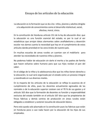 Ensayo de los artículos de la educación


La educación es la formación que se da a los niños, jóvenes y adultos dirigida
   a la adquisición de conocimientos como el desarrollo intelectual, social,
                           afectivo, moral, cívico.

En la constitución de Honduras artículo 151 de la ley de educación dice: que
la educación es una función esencial del estado; es por lo cual al ver
estadísticas que arrojan datos alarmantes sobre analfabetismo y deserción
escolar nos damos cuenta la necesidad que hay en el cumplimiento de estos
artículos dando prioridad en las zona Urales de nuestro país.

En muchas escuelas de zonas rurales un cuentan con el mobiliario para
atender las necesidades de nuestros niños y jóvenes.

No podemos hablar de educación sin darle el merito a los padres de familia
que hacen esfuerzo sobre humano para que sus hijos reciban el pan del
saber.

En el código de la niñez y la adolescencia dice que los niños tienen derecho a
la educación, la cual será organizada por el estado como un proceso integral
y coordinado en sus diversos niveles.

En la mayoría de los artículos de la educación se refleja la ausencia de el
cumplimiento de ellos, pues los docentes actualmente egresados de las
normales o de la educación superior costean casi el 70 % de sus gastos y el
artículo 163 dice que la formación de docentes es función y responsabilidad
exclusiva del estado también en el artículo 167 dice que los propietarios de
fincas fabricas y demás centros de producción en áreas rurales están
obligados a establecer y sostener escuelas de educación básica.

Pero esto queda solo plasmado en la constitución pues las fabricas que están
en honduras poco o casi nada hacen por la educación de los hijos de sus
empleados.
 