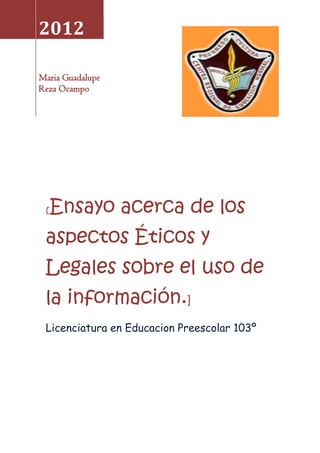 2012

Maria Guadalupe
Reza Ocampo




 [   Ensayo acerca de los
 aspectos Éticos y
 Legales sobre el uso de
 la información.]
 Licenciatura en Educacion Preescolar 103º
 