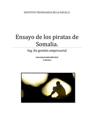 INSTITUTO TECNOLOGICO DE LA PAZ B.C.S.




Ensayo de los piratas de
       Somalia.
     Ing. En gestión empresarial
            JUAN CARLOS MONTAÑO ORTIZ
                   17/02/2013
 