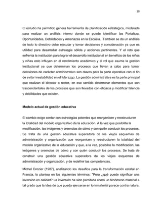 10
El estudio ha permitido genera herramienta de planificación estratégica, modelada
para realizar un análisis interno donde se puede identificar las Fortaleza,
Oportunidades, Debilidades y Amenazas en la Escuela. Tambien se da un análisis
de todo lo directivo debe ejecutar y tomar decisiones y consideración ya que es
utilidad para desarrollar estrategia sólida y acciones pertinentes. Y el reto que
enfrenta la institución para lograr el desarrollo institucional en beneficio de los niños
y niñas esto influyen en el rendimiento académico y el rol que asume la gestión
institucional ya que determinan los procesos que llevan a cabo para tomar
decisiones de carácter administrativo son claves para la parte operativa con el fin
de evitar inestabilidad en el liderazgo. La gestión administrativa es la parte principal
que realizan el director o rector, en ese sentido determinar elementos que son
trascendentales de los procesos que son llevados con eficacia y modificar falencia
y debilidades que existen.
Modelo actual de gestión educativa
El cambio exige contar con estrategias potentes que reorganicen y reestructuren
la totalidad del modelo organizativo de la educación. A la vez que posibilite la
modificación, las imágenes y creencias de cómo y con quién conducir los procesos.
Se trata de una gestión educativa superadora de los viejos esquemas de
administración y organización que reorganicen y reestructuren la totalidad del
modelo organizativo de la educación y que, a la vez, posibilite la modificación, las
imágenes y creencias de cómo y con quién conducir los procesos. Se trata de
construir una gestión educativa superadora de los viejos esquemas de
administración y organización, y de redefinir las competencias.
Michel Crozier (1987), analizando los desafíos para la transformación estatal en
Francia, lo plantea en los siguientes términos: "Pero ¿qué puede significar una
inversión en calidad? La inversión ha sido percibida como un fenómeno material a
tal grado que la idea de que pueda ejercerse en lo inmaterial parece contra natura.
 