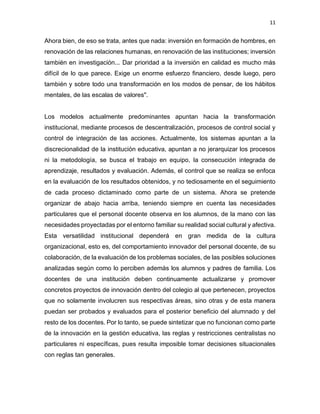 11
Ahora bien, de eso se trata, antes que nada: inversión en formación de hombres, en
renovación de las relaciones humanas, en renovación de las instituciones; inversión
también en investigación... Dar prioridad a la inversión en calidad es mucho más
difícil de lo que parece. Exige un enorme esfuerzo financiero, desde luego, pero
también y sobre todo una transformación en los modos de pensar, de los hábitos
mentales, de las escalas de valores".
Los modelos actualmente predominantes apuntan hacia la transformación
institucional, mediante procesos de descentralización, procesos de control social y
control de integración de las acciones. Actualmente, los sistemas apuntan a la
discrecionalidad de la institución educativa, apuntan a no jerarquizar los procesos
ni la metodología, se busca el trabajo en equipo, la consecución integrada de
aprendizaje, resultados y evaluación. Además, el control que se realiza se enfoca
en la evaluación de los resultados obtenidos, y no tediosamente en el seguimiento
de cada proceso dictaminado como parte de un sistema. Ahora se pretende
organizar de abajo hacia arriba, teniendo siempre en cuenta las necesidades
particulares que el personal docente observa en los alumnos, de la mano con las
necesidades proyectadas por el entorno familiar su realidad social cultural y afectiva.
Esta versatilidad institucional dependerá en gran medida de la cultura
organizacional, esto es, del comportamiento innovador del personal docente, de su
colaboración, de la evaluación de los problemas sociales, de las posibles soluciones
analizadas según como lo perciben además los alumnos y padres de familia. Los
docentes de una institución deben continuamente actualizarse y promover
concretos proyectos de innovación dentro del colegio al que pertenecen, proyectos
que no solamente involucren sus respectivas áreas, sino otras y de esta manera
puedan ser probados y evaluados para el posterior beneficio del alumnado y del
resto de los docentes. Por lo tanto, se puede sintetizar que no funcionan como parte
de la innovación en la gestión educativa, las reglas y restricciones centralistas no
particulares ni específicas, pues resulta imposible tomar decisiones situacionales
con reglas tan generales.
 