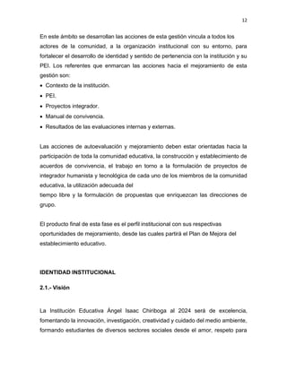 12
En este ámbito se desarrollan las acciones de esta gestión vincula a todos los
actores de la comunidad, a la organización institucional con su entorno, para
fortalecer el desarrollo de identidad y sentido de pertenencia con la institución y su
PEI. Los referentes que enmarcan las acciones hacia el mejoramiento de esta
gestión son:
• Contexto de la institución.
• PEI.
• Proyectos integrador.
• Manual de convivencia.
• Resultados de las evaluaciones internas y externas.
Las acciones de autoevaluación y mejoramiento deben estar orientadas hacia la
participación de toda la comunidad educativa, la construcción y establecimiento de
acuerdos de convivencia, el trabajo en torno a la formulación de proyectos de
integrador humanista y tecnológica de cada uno de los miembros de la comunidad
educativa, la utilización adecuada del
tiempo libre y la formulación de propuestas que enriquezcan las direcciones de
grupo.
El producto final de esta fase es el perfil institucional con sus respectivas
oportunidades de mejoramiento, desde las cuales partirá el Plan de Mejora del
establecimiento educativo.
IDENTIDAD INSTITUCIONAL
2.1.- Visión
La Institución Educativa Ángel Isaac Chiriboga al 2024 será de excelencia,
fomentando la innovación, investigación, creatividad y cuidado del medio ambiente,
formando estudiantes de diversos sectores sociales desde el amor, respeto para
 
