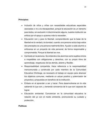 14
Principios:
• Inclusión de niños y niñas con necesidades educativas especiales
asociadas o no a la discapacidad, porque la educación es un derecho
para todos, sin exclusión ni discriminación alguna, nuestra institución se
enfoca por el apoyo a quienes más lo necesitan.
• Educación con y para la libertad, comprendiendo que la base de la
libertad es la verdad y la bondad, cuando una persona actúa bajo estos
dos preceptos es una persona realmente libre. Ayudar a cada alumno a
enfocarse en un proyecto de vida personal, de forma responsable y
comprometida. Porque la libertad se vive.
• Centrado en la persona. Se entiende a los alumnos como sujetos únicos
e irrepetibles con obligaciones y derechos, con su propio ritmo de
aprendizaje, respetuoso de los demás, abierto y flexible.
• Responsabilidad compartida. Hace referencia a la responsabilidad
mancomunada y construida por cada miembro de la Comunidad
Educativa Chiriboga, es necesario el trabajo en equipo para alcanzar
los objetivos comunes, mediante un actuar positivo y potenciador de
proyectos y propuestas en beneficio de la institución.
• Énfasis en el aprender a ser y hacer. Para desenvolverse en la vida
sabiendo lo que son, y teniendo conciencia de lo que son capaces de
lograr.
• Educación ambiental. Concienciar en la comunidad educativa la
relación del yo con el medio ambiente, promoviendo su cuidado y
protección.
Políticas
 